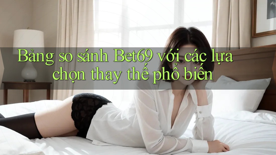 Bảng so sánh Bet69 với các lựa chọn thay thế phổ biến