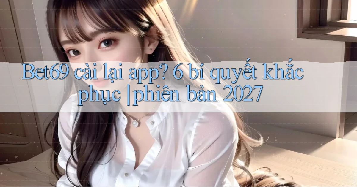Bet69 cài lại app 6 bí quyết khắc phục phiên bản 2027
