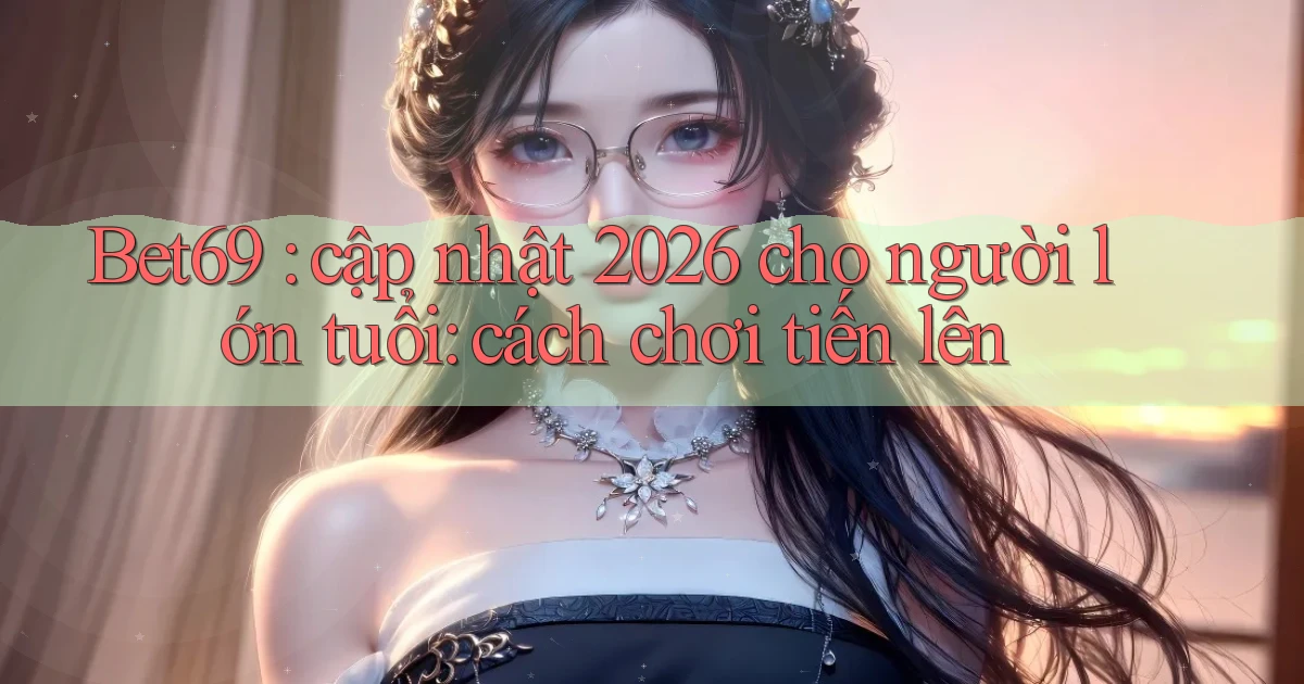 Bet69 cập nhật 2026 cho người lớn tuổi cách chơi tiến lên