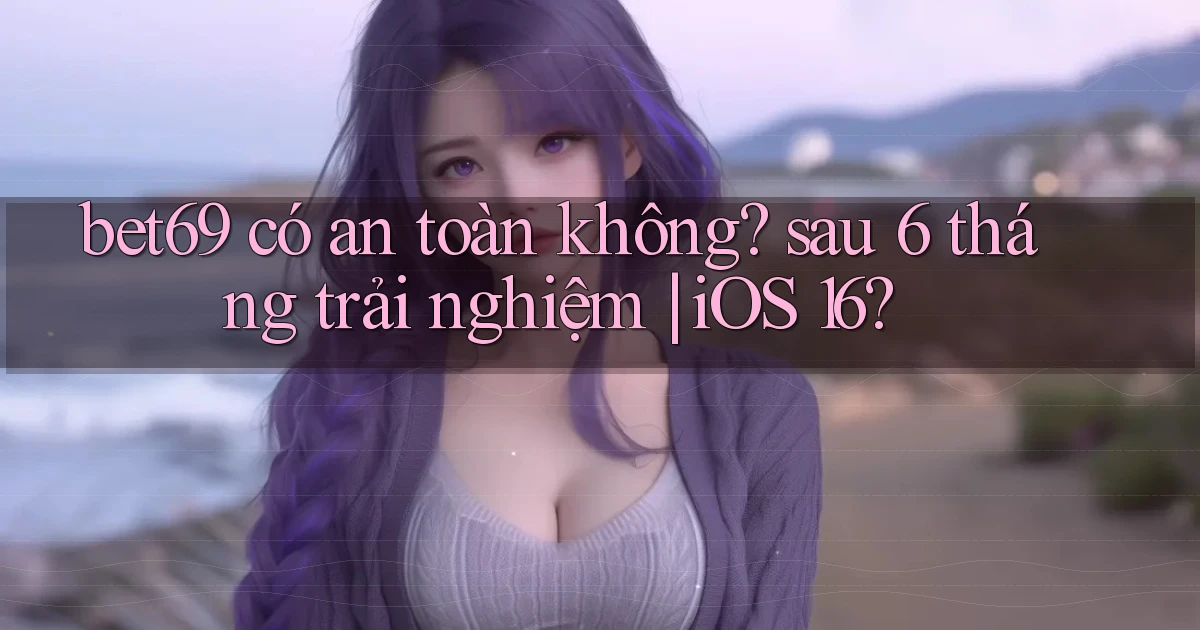 bet69 có an toàn không sau 6 tháng trải nghiệm iOS 16