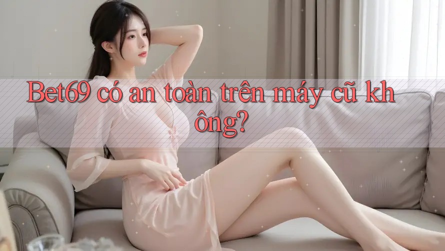 Bet69 có an toàn trên máy cũ không?