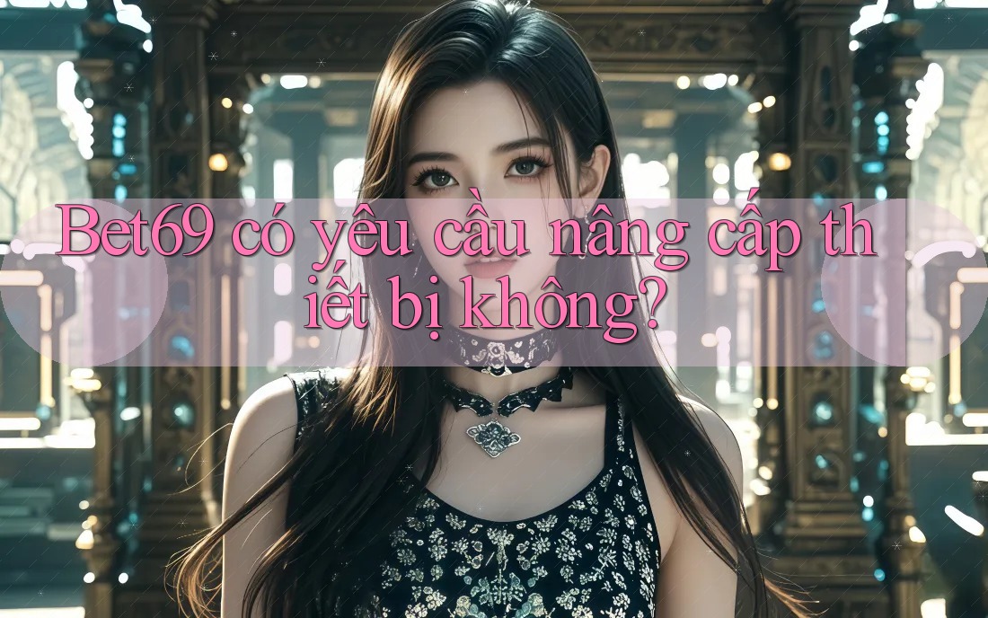 Bet69 có yêu cầu nâng cấp thiết bị không?