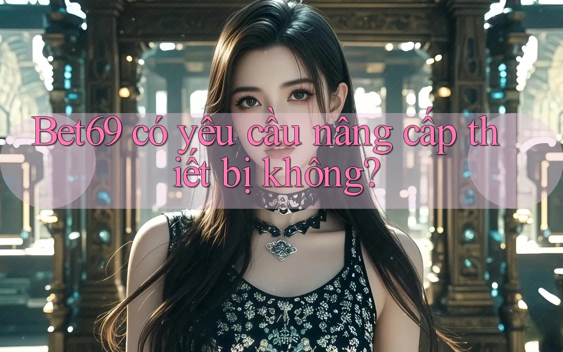 Bet69 có yêu cầu nâng cấp thiết bị không?