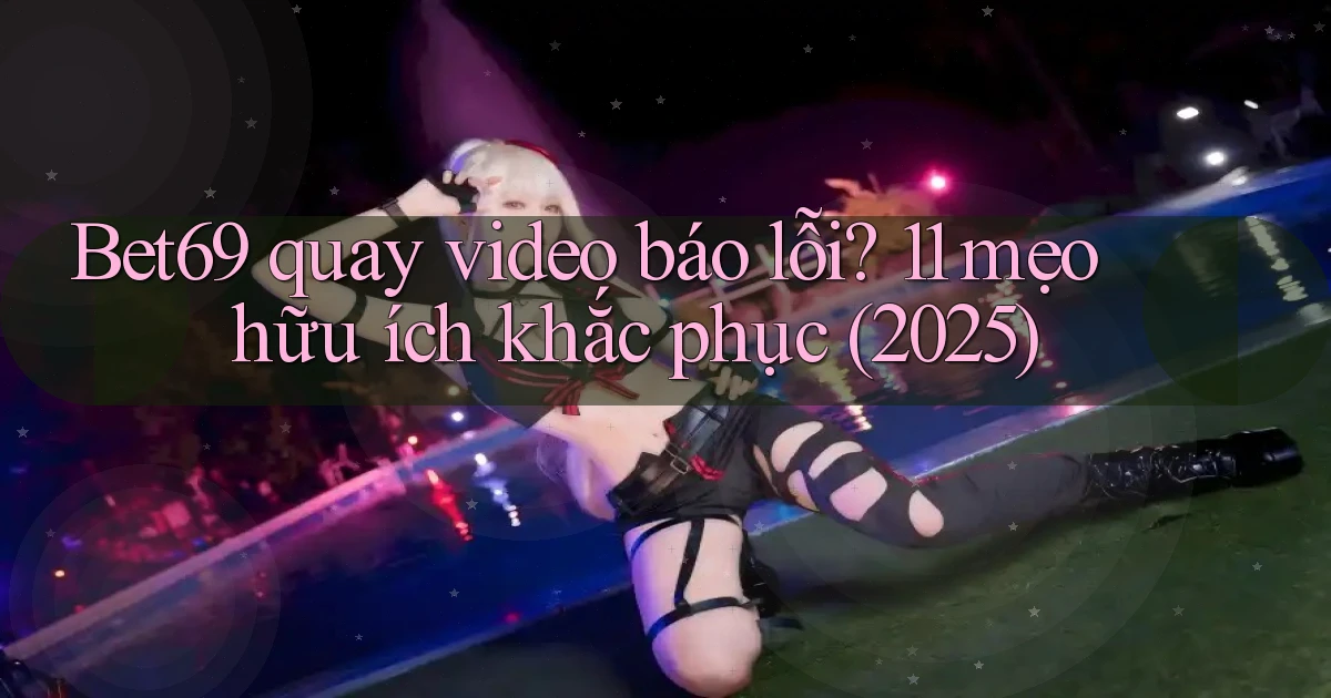 Bet69 quay video báo lỗi 11 mẹo hữu ích khắc phục (2025)