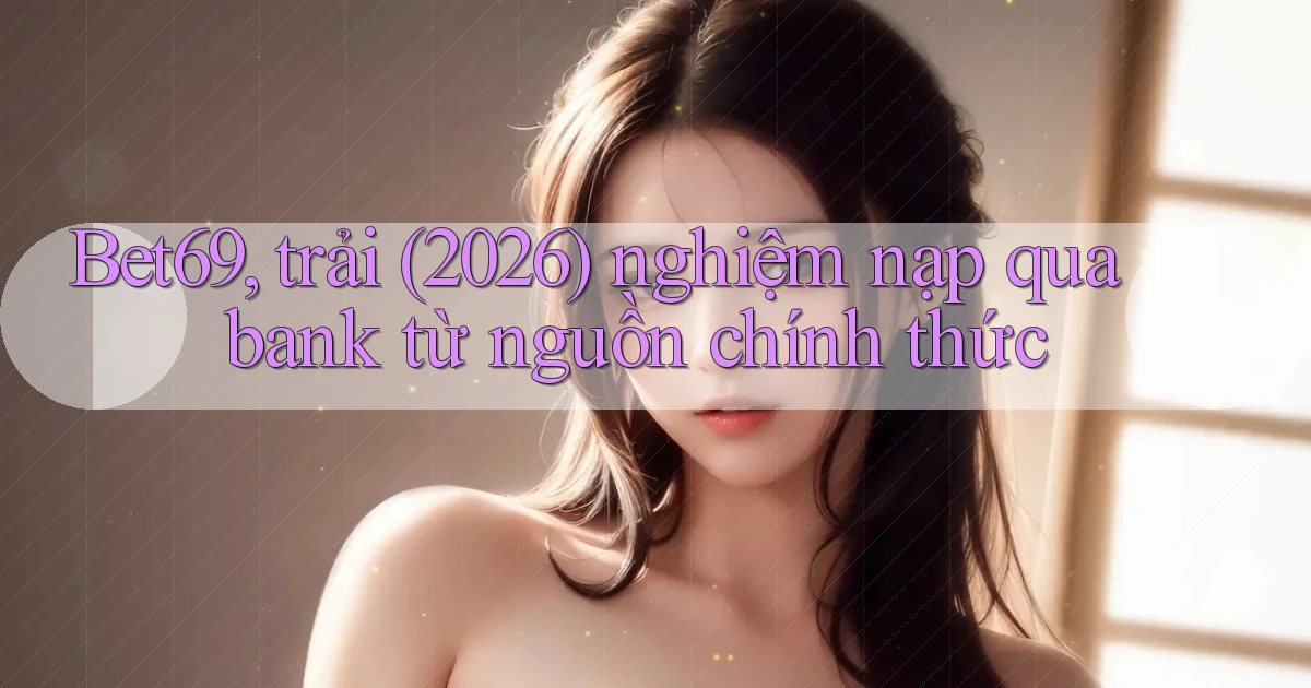 Bet69, trải (2026) nghiệm nạp qua bank từ nguồn chính thức