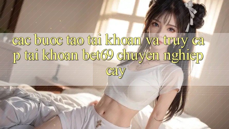 Các bước Tạo tài khoản Và Truy cập tài khoản Bet69 Chuyên nghiệp cậy