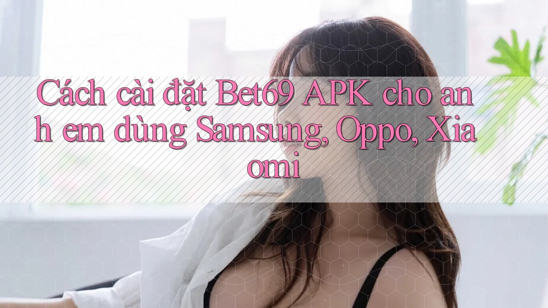 Cách cài đặt Bet69 APK cho anh em dùng Samsung, Oppo, Xiaomi
