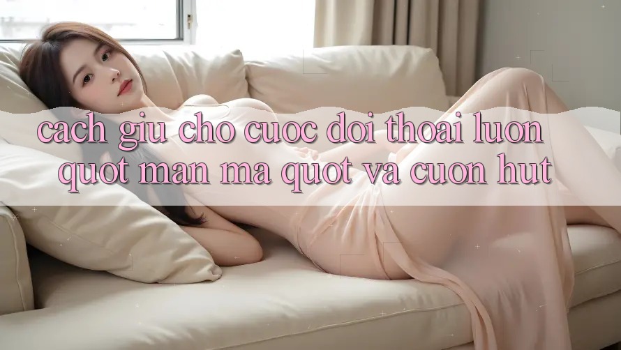 Cách giữ cho cuộc đối thoại luôn " mặn mà" và cuốn hút