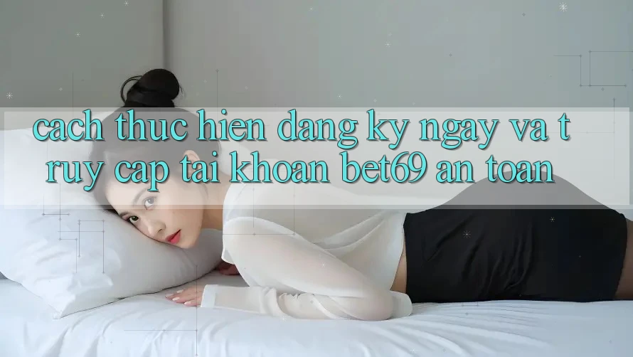 Cách thực hiện Đăng ký ngay Và Truy cập tài khoản Bet69 An Toàn