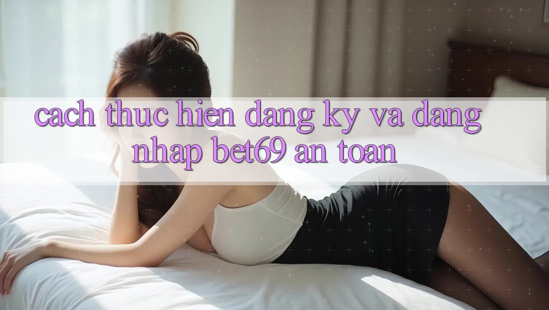 Cách thực hiện Đăng Ký Và Đăng Nhập Bet69 An Toàn