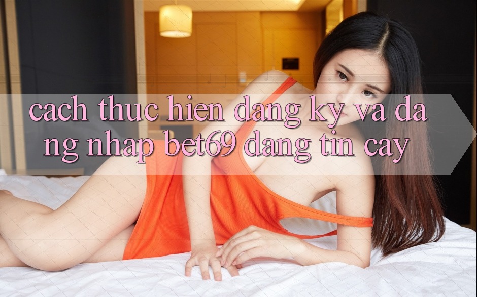 Cách thực hiện Đăng Ký Và Đăng Nhập Bet69 Đáng tin cậy