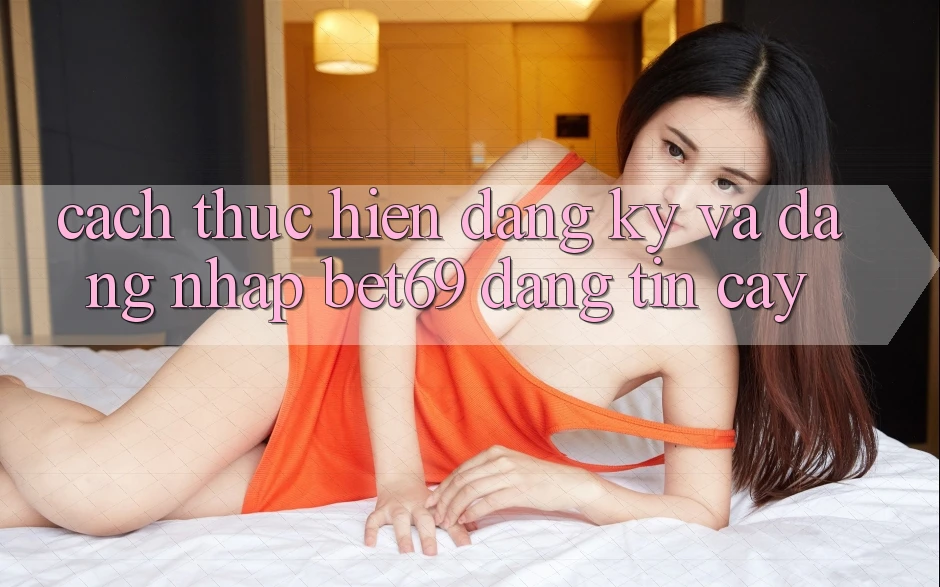 Cách thực hiện Đăng Ký Và Đăng Nhập Bet69 Đáng tin cậy