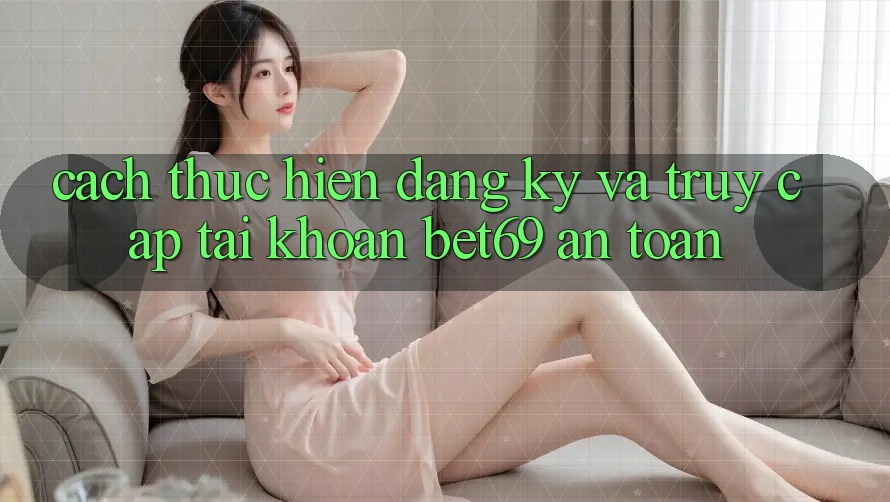 Cách thực hiện Đăng Ký Và Truy cập tài khoản Bet69 An Toàn