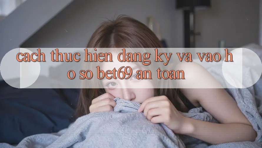 Cách thực hiện Đăng Ký Và Vào hồ sơ Bet69 An Toàn