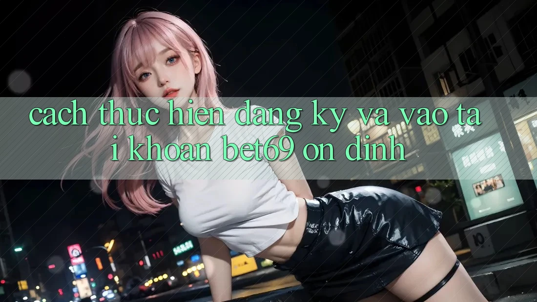 Cách thực hiện Đăng Ký Và Vào tài khoản Bet69 Ổn định