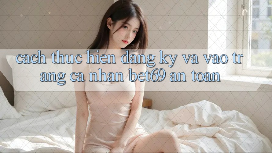 Cách thực hiện Đăng Ký Và Vào trang cá nhân Bet69 An Toàn