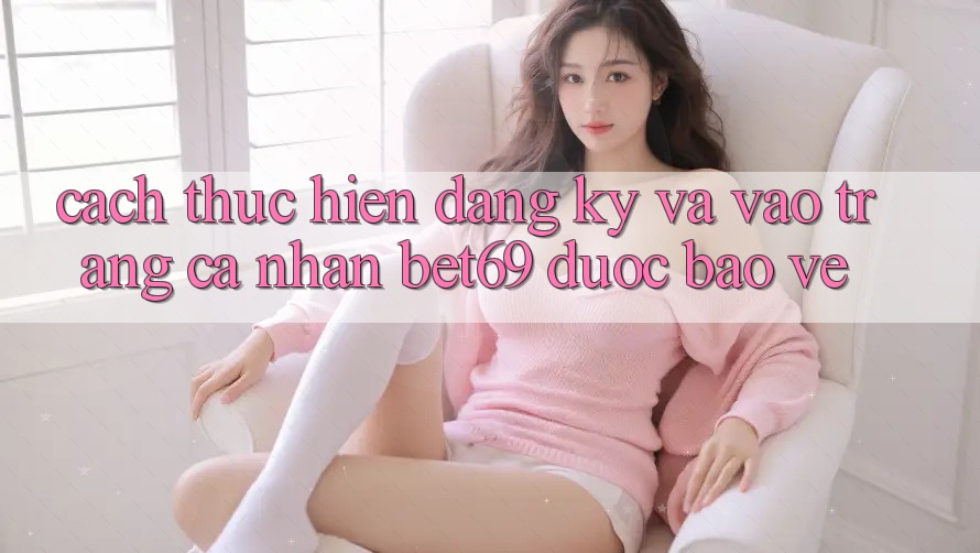 Cách thực hiện Đăng Ký Và Vào trang cá nhân Bet69 Được bảo vệ