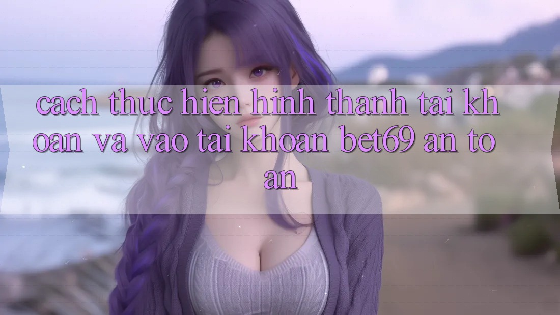 Cách thực hiện Hình thành tài khoản Và Vào tài khoản Bet69 An Toàn