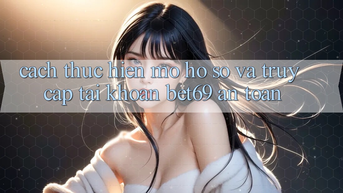 Cách thực hiện Mở hồ sơ Và Truy cập tài khoản Bet69 An Toàn