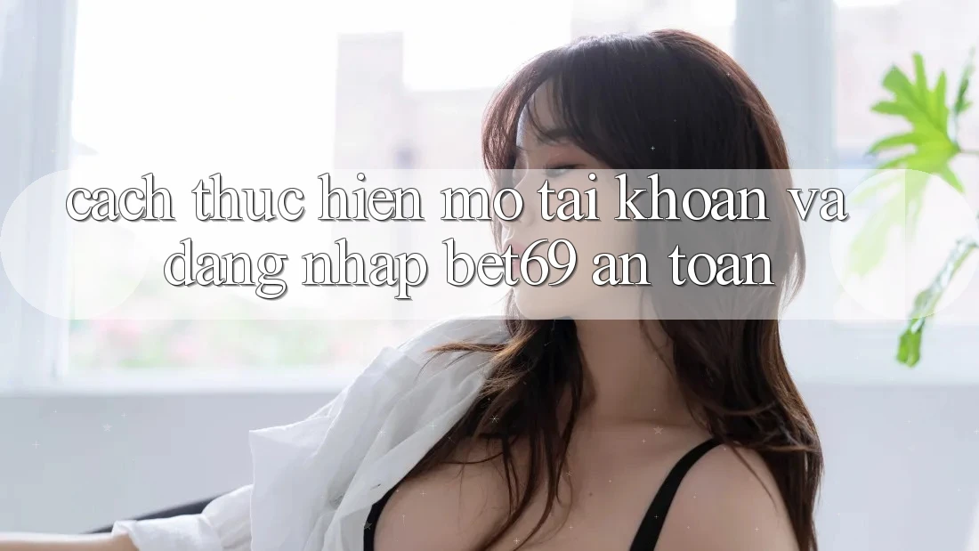 Cách thực hiện Mở tài khoản Và Đăng Nhập Bet69 An Toàn