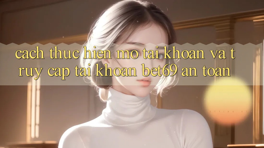 Cách thực hiện Mở tài khoản Và Truy cập tài khoản Bet69 An Toàn