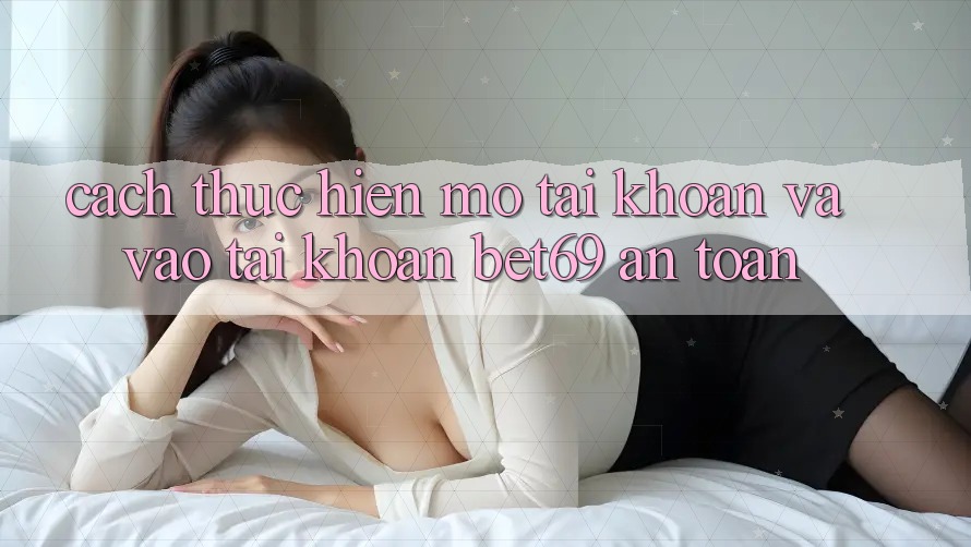 Cách thực hiện Mở tài khoản Và Vào tài khoản Bet69 An Toàn