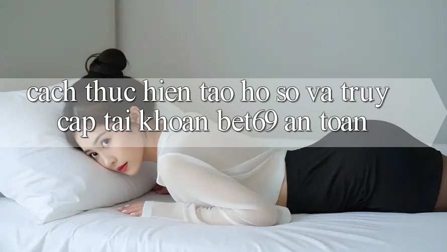 Cách thực hiện Tạo hồ sơ Và Truy cập tài khoản Bet69 An toàn