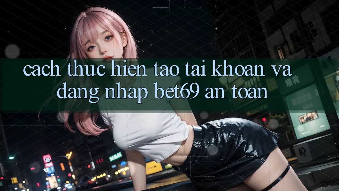Cách thực hiện Tạo tài khoản Và Đăng Nhập Bet69 An Toàn