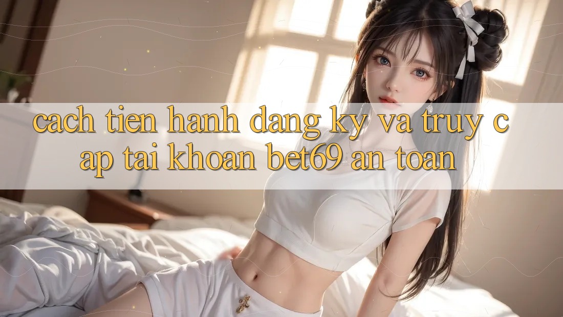 Cách tiến hành Đăng Ký Và Truy cập tài khoản Bet69 An Toàn