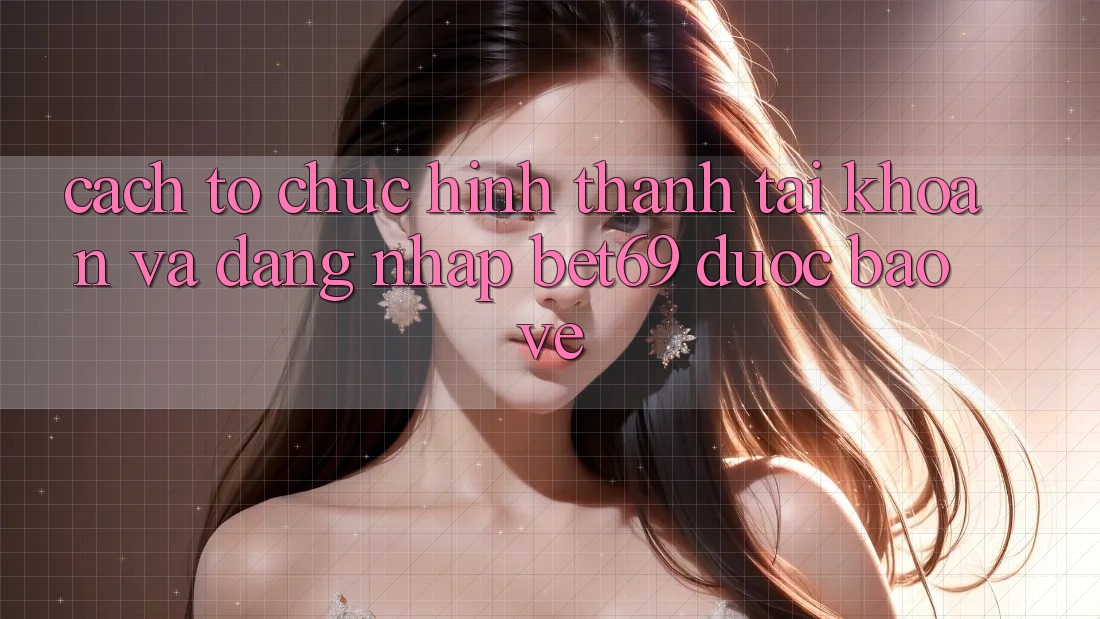 Cách tổ chức Hình thành tài khoản Và Đăng Nhập Bet69 Được bảo vệ