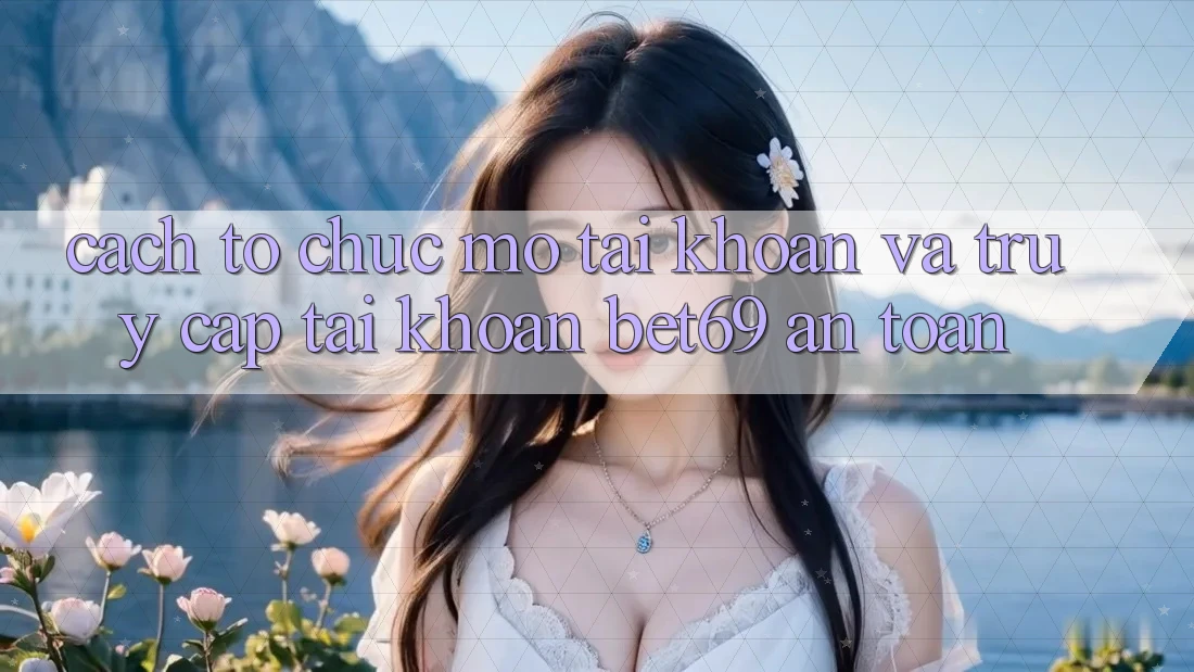 Cách tổ chức Mở tài khoản Và Truy cập tài khoản Bet69 An Toàn