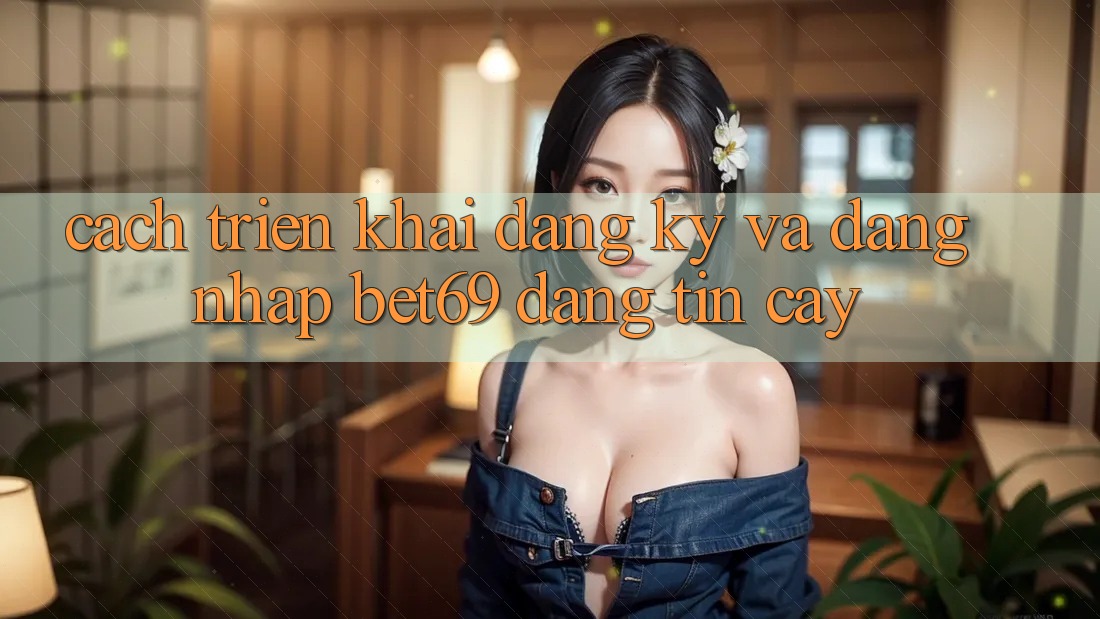 Cách triển khai Đăng Ký Và Đăng Nhập Bet69 Đáng tin cậy