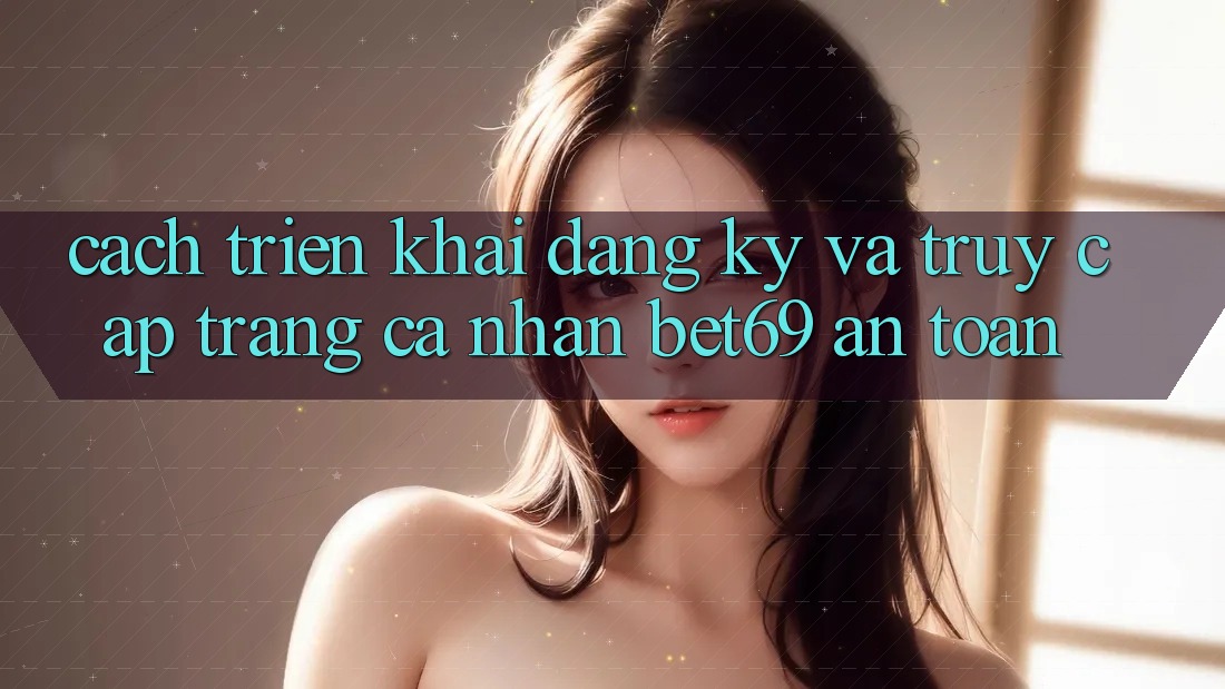 Cách triển khai Đăng Ký Và Truy cập trang cá nhân Bet69 An Toàn