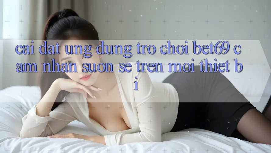 Cài đặt Ứng dụng Trò chơi Bet69 – Cảm nhận Suôn sẻ Trên Mọi Thiết Bị