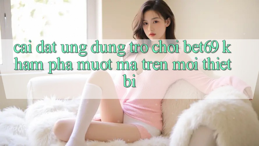 Cài đặt Ứng dụng Trò chơi Bet69 – Khám phá Mượt Mà Trên Mọi Thiết Bị