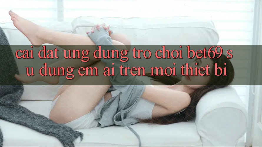 Cài đặt Ứng dụng Trò chơi Bet69 – Sử dụng Êm ái Trên Mọi Thiết Bị
