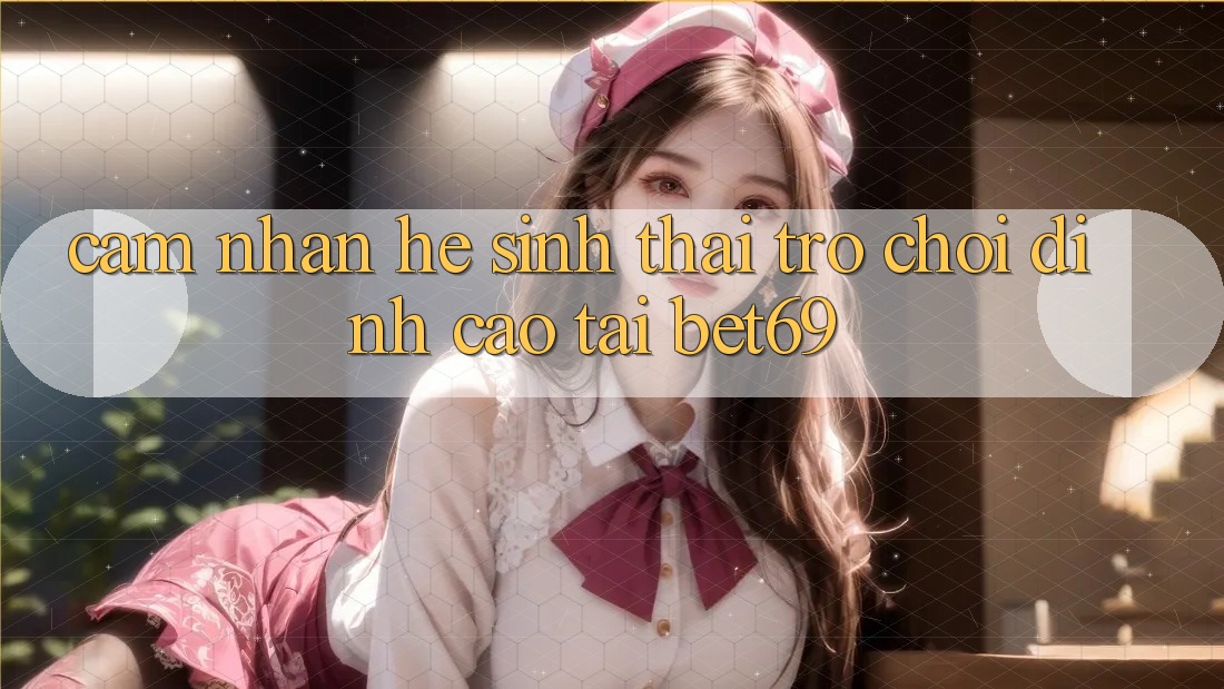 Cảm nhận Hệ Sinh Thái Trò Chơi Đỉnh Cao Tại Bet69