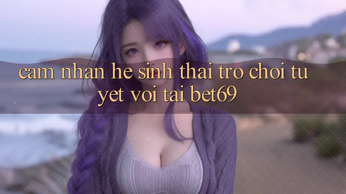 Cảm nhận Hệ Sinh Thái Trò Chơi Tuyệt vời Tại Bet69