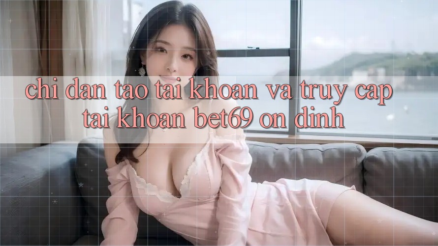 Chỉ dẫn Tạo tài khoản Và Truy cập tài khoản Bet69 Ổn định