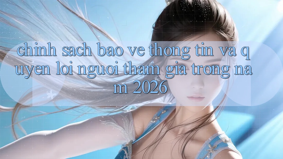 Chính Sách Bảo vệ thông tin Và Quyền Lợi Người tham gia Trong Năm 2026