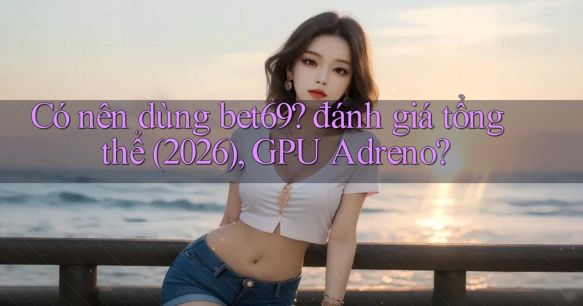 Có nên dùng bet69 đánh giá tổng thể (2026), GPU Adreno