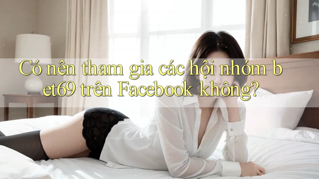 Có nên tham gia các hội nhóm bet69 trên Facebook không?