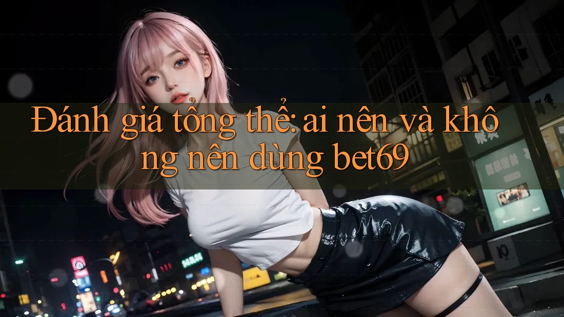 Đánh giá tổng thể: Ai nên và không nên dùng Bet69?