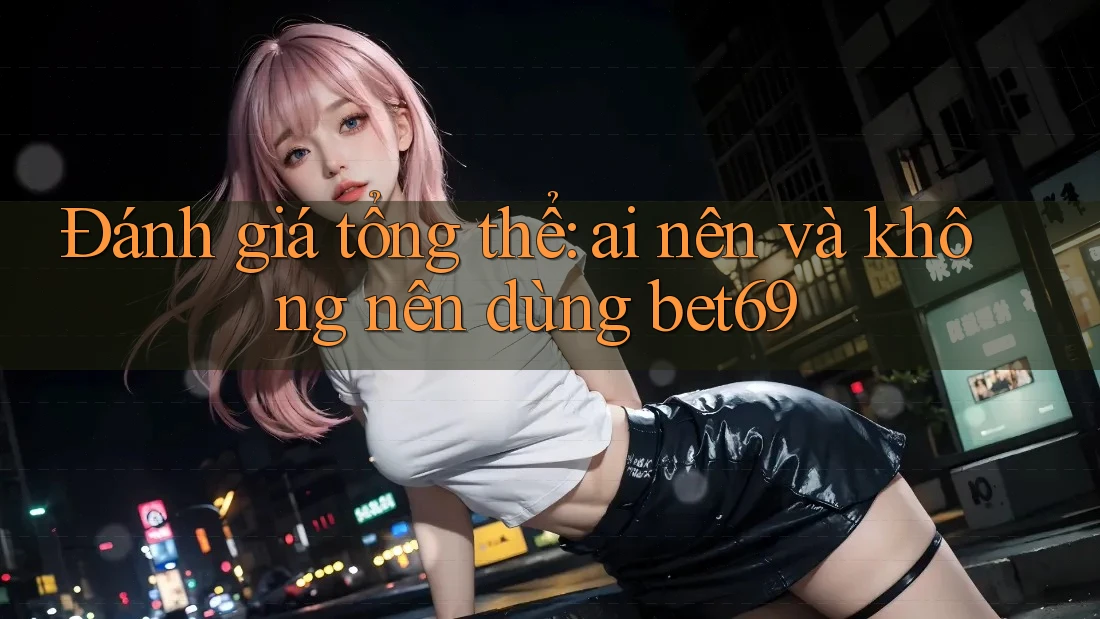 Đánh giá tổng thể: ai nên và không nên dùng bet69