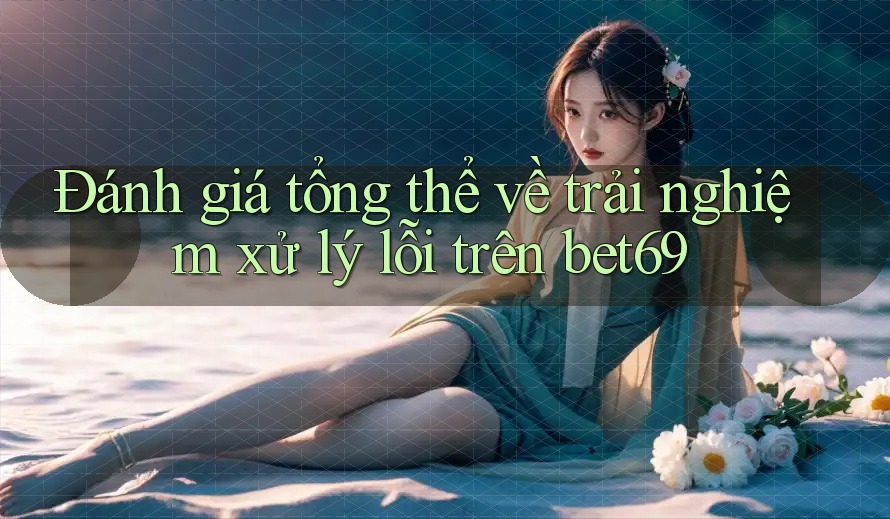 Đánh giá tổng thể về trải nghiệm xử lý lỗi trên bet69