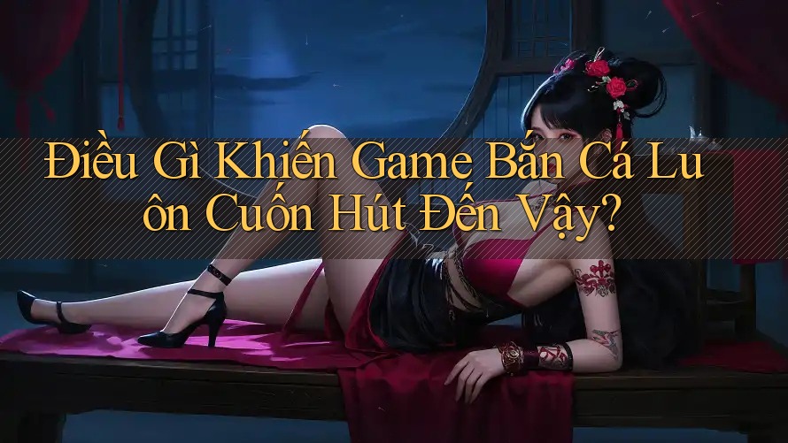 Điều Gì Khiến Game Bắn Cá Luôn Cuốn Hút Đến Vậy?