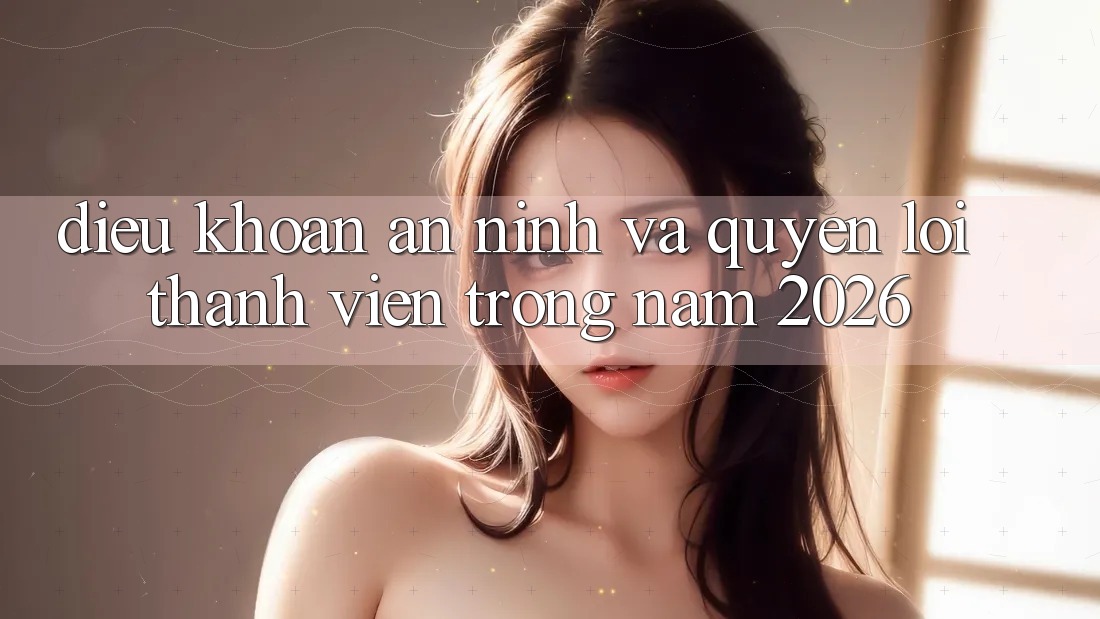 Điều khoản An ninh Và Quyền Lợi Thành viên Trong Năm 2026