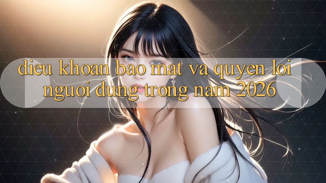 Điều khoản Bảo Mật Và Quyền Lợi Người dùng Trong Năm 2026