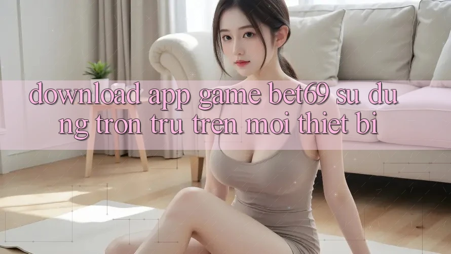 Download App Game Bet69 – Sử dụng Trơn tru Trên Mọi Thiết Bị