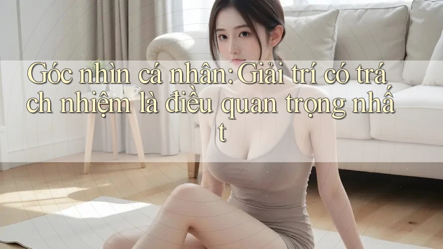 Góc nhìn cá nhân: Giải trí có trách nhiệm là điều quan trọng nhất